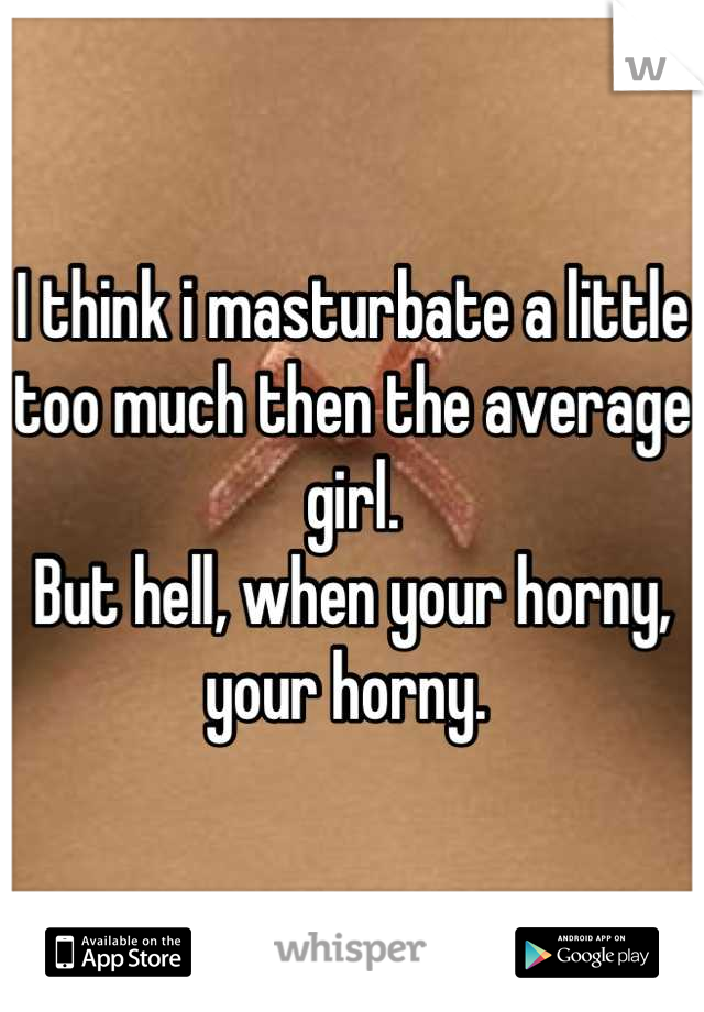 I think i masturbate a little too much then the average girl. 
But hell, when your horny, your horny. 