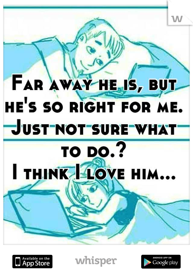 Far away he is, but he's so right for me. Just not sure what to do.? 
I think I love him...