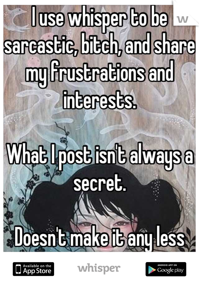 I use whisper to be sarcastic, bitch, and share my frustrations and interests. 

What I post isn't always a secret. 

Doesn't make it any less important. 
