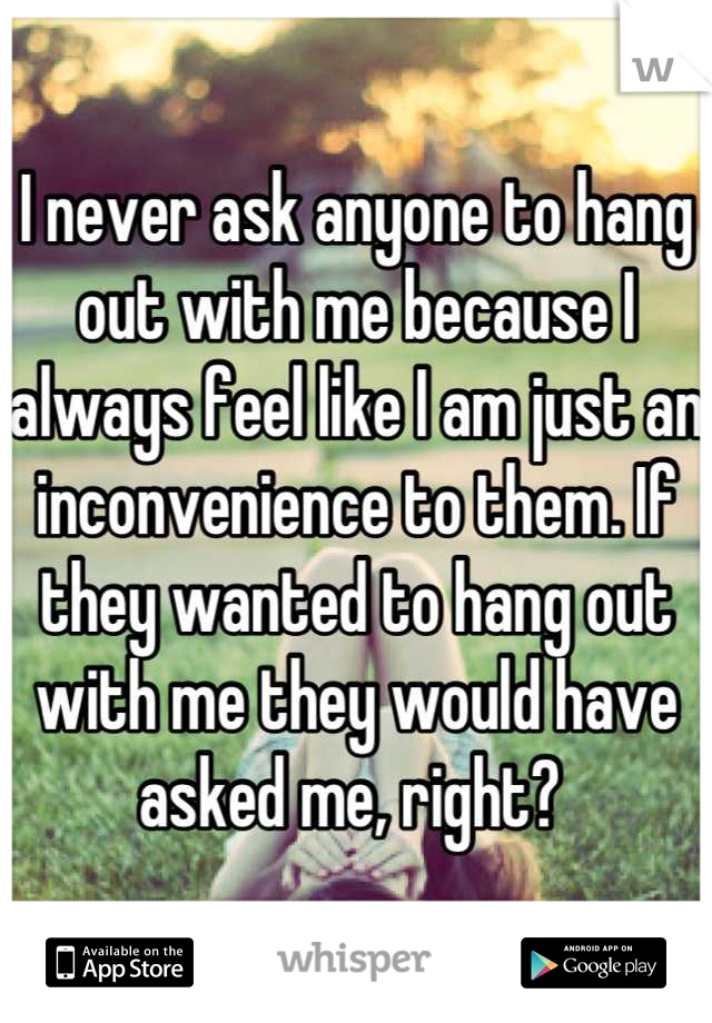 I never ask anyone to hang out with me because I always feel like I am just an inconvenience to them. If they wanted to hang out with me they would have asked me, right? 