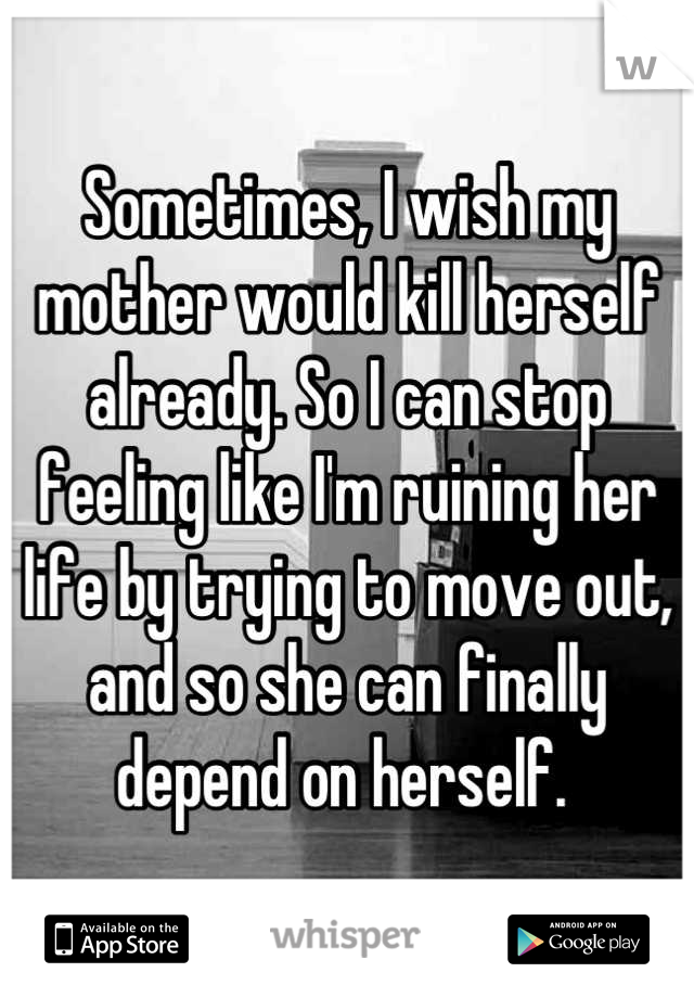 Sometimes, I wish my mother would kill herself already. So I can stop feeling like I'm ruining her life by trying to move out, and so she can finally depend on herself. 
