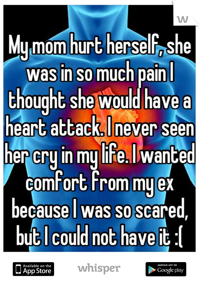 My mom hurt herself, she was in so much pain I thought she would have a heart attack. I never seen her cry in my life. I wanted comfort from my ex because I was so scared, but I could not have it :(