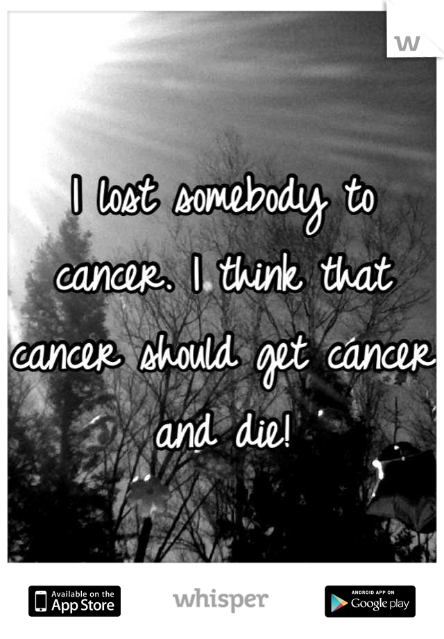 I lost somebody to cancer. I think that cancer should get cancer and die!