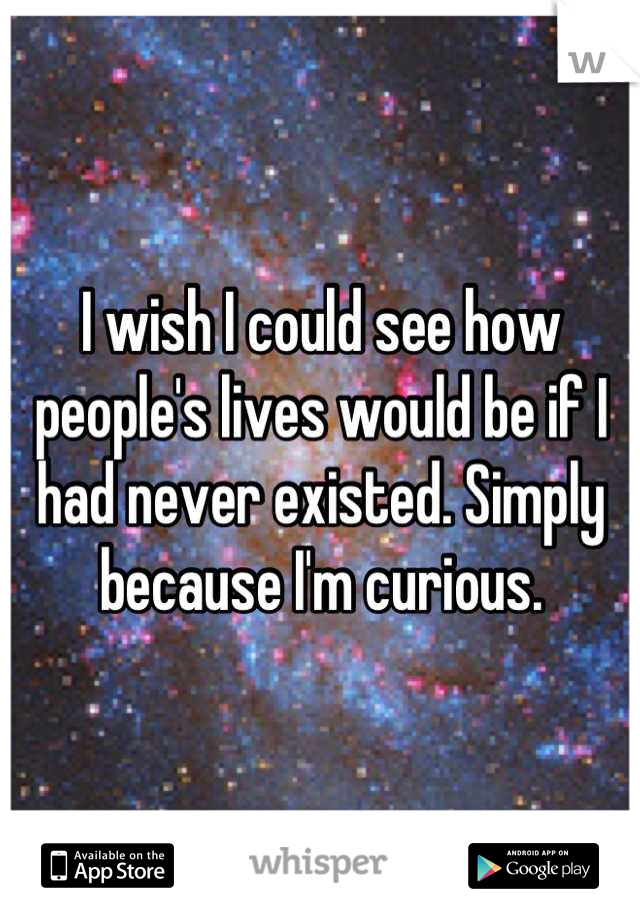 I wish I could see how people's lives would be if I had never existed. Simply because I'm curious.