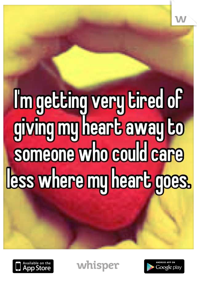 I'm getting very tired of giving my heart away to someone who could care less where my heart goes.