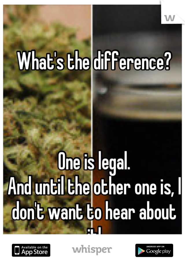 What's the difference?



One is legal.
And until the other one is, I don't want to hear about it!
