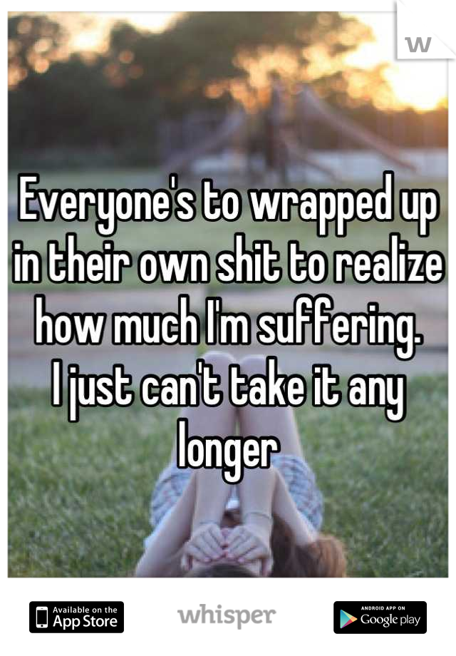 Everyone's to wrapped up in their own shit to realize how much I'm suffering.
I just can't take it any longer
