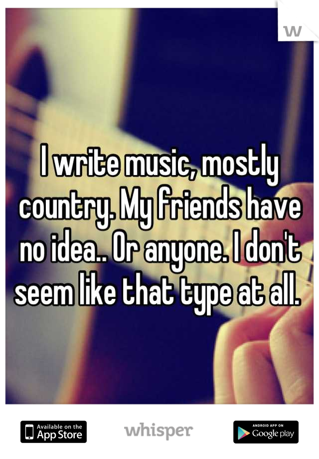 I write music, mostly country. My friends have no idea.. Or anyone. I don't seem like that type at all. 