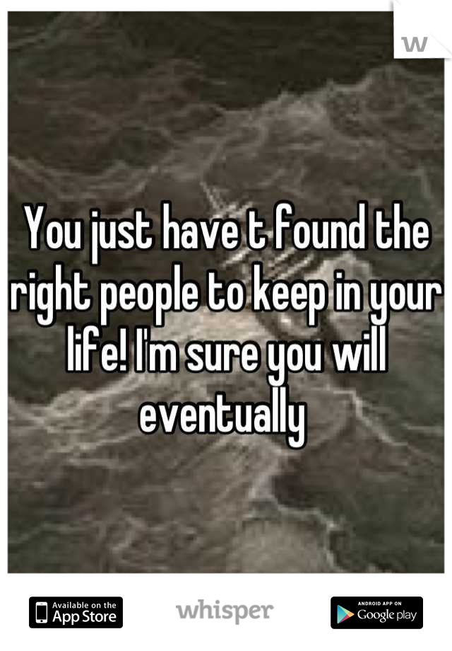 You just have t found the right people to keep in your life! I'm sure you will eventually 