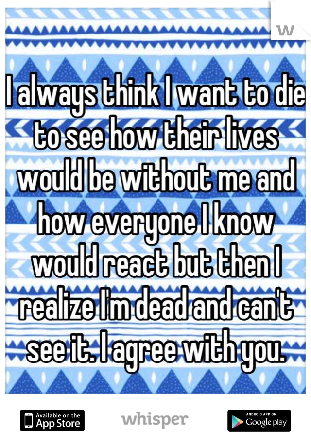I always think I want to die to see how their lives would be without me and how everyone I know would react but then I realize I'm dead and can't see it. I agree with you.