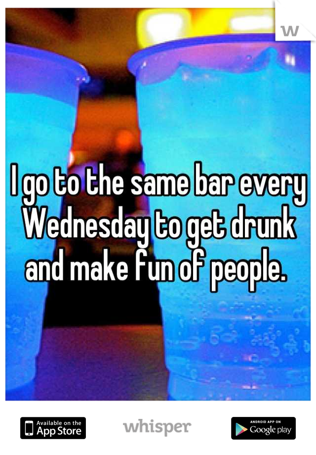 I go to the same bar every Wednesday to get drunk and make fun of people. 