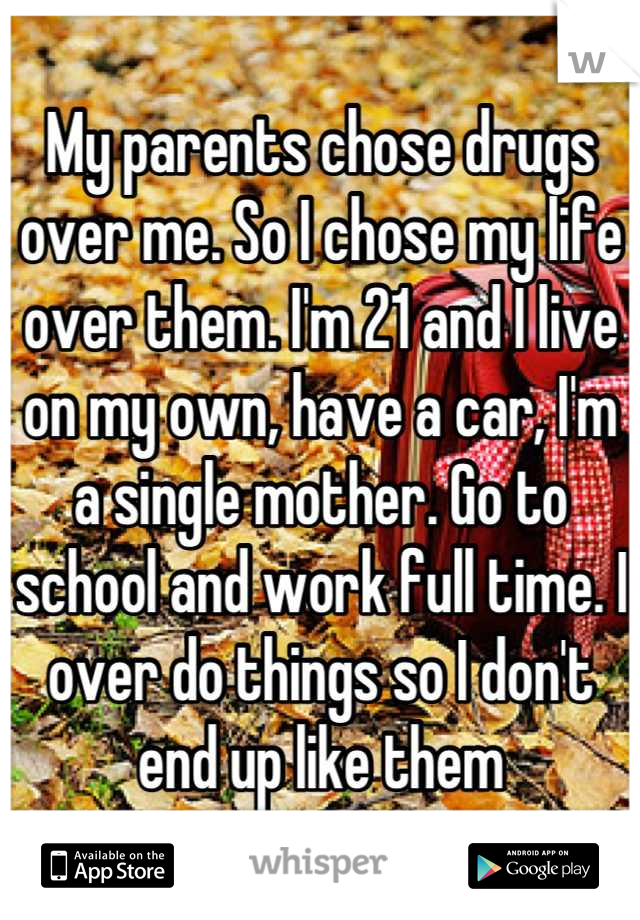 My parents chose drugs over me. So I chose my life over them. I'm 21 and I live on my own, have a car, I'm a single mother. Go to school and work full time. I over do things so I don't end up like them