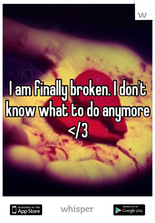 I am finally broken. I don't know what to do anymore </3