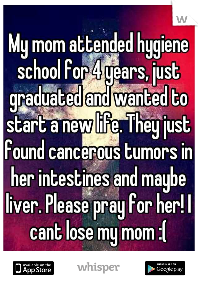 My mom attended hygiene school for 4 years, just graduated and wanted to start a new life. They just found cancerous tumors in her intestines and maybe liver. Please pray for her! I cant lose my mom :(