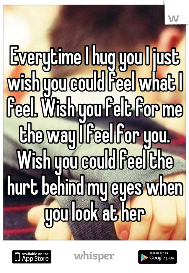 Everytime I hug you I just wish you could feel what I feel. Wish you felt for me the way I feel for you. Wish you could feel the hurt behind my eyes when you look at her