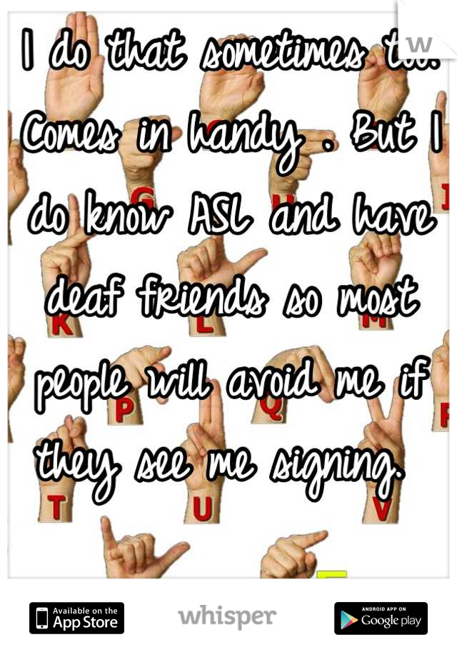 I do that sometimes too. Comes in handy . But I do know ASL and have deaf friends so most people will avoid me if they see me signing. 