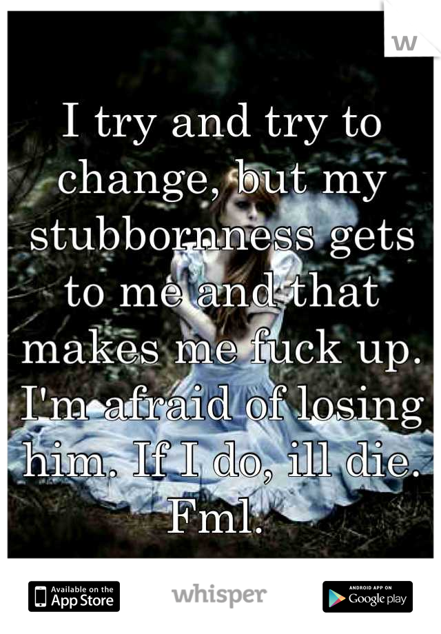 I try and try to change, but my stubbornness gets to me and that makes me fuck up. I'm afraid of losing him. If I do, ill die. Fml. 