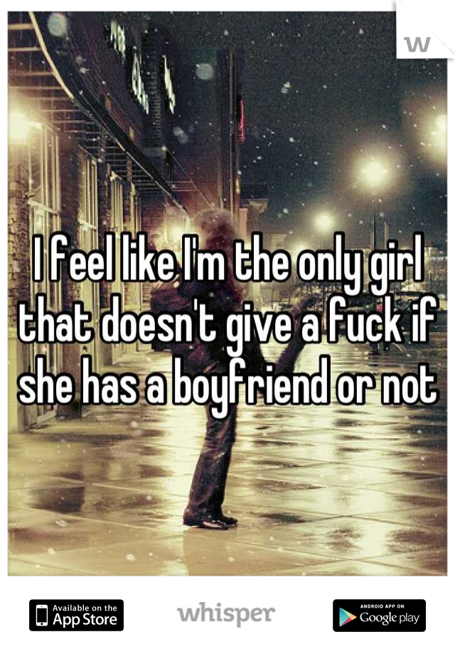 I feel like I'm the only girl that doesn't give a fuck if she has a boyfriend or not