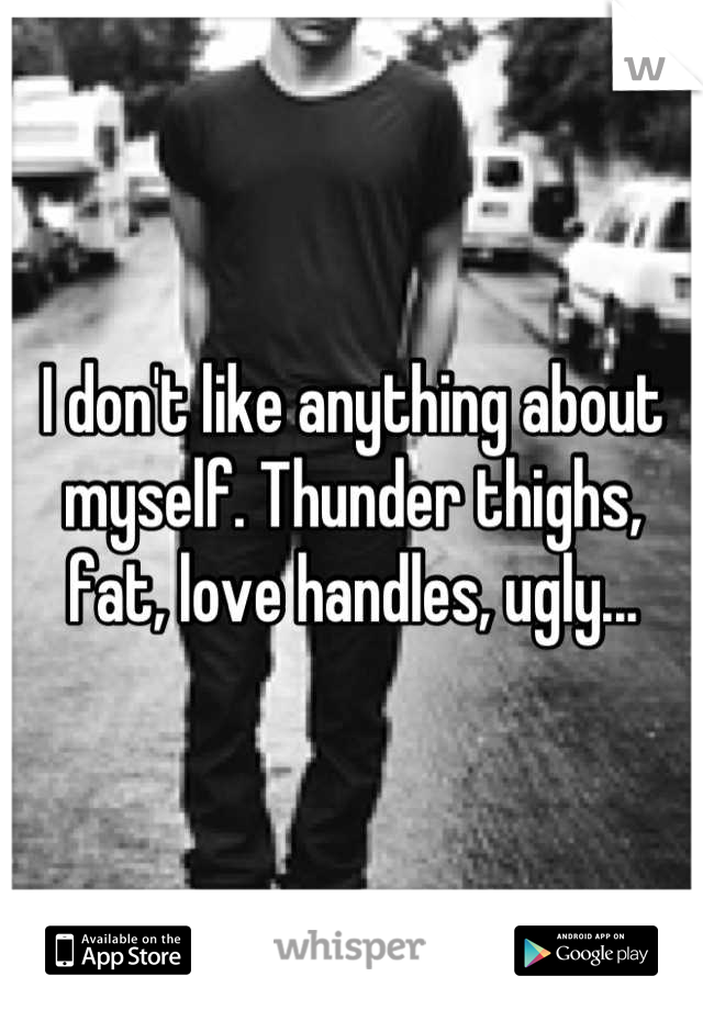 I don't like anything about myself. Thunder thighs, fat, love handles, ugly...