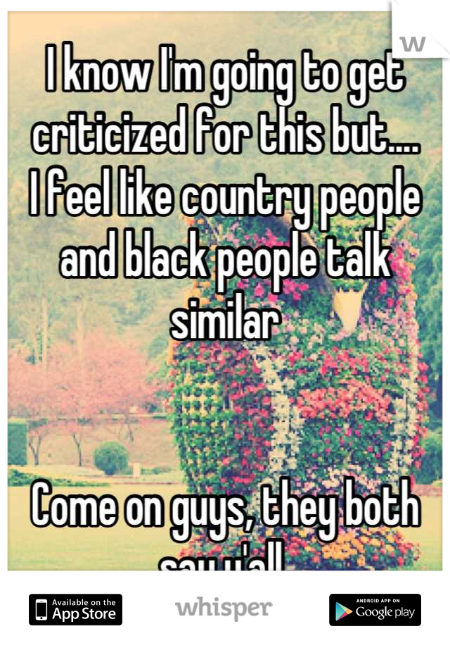 I know I'm going to get criticized for this but....
I feel like country people and black people talk similar 


Come on guys, they both say y'all 