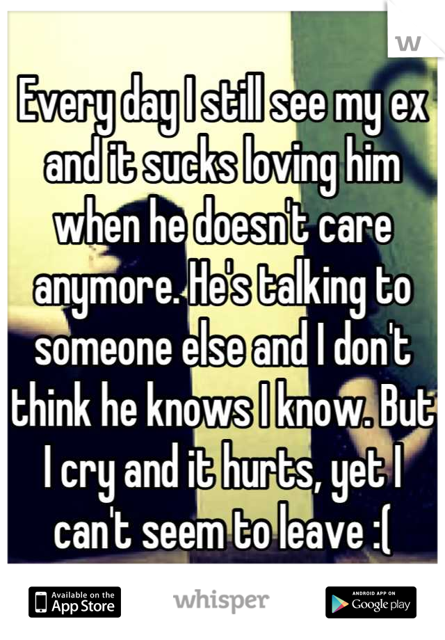 Every day I still see my ex and it sucks loving him when he doesn't care anymore. He's talking to someone else and I don't think he knows I know. But I cry and it hurts, yet I can't seem to leave :(