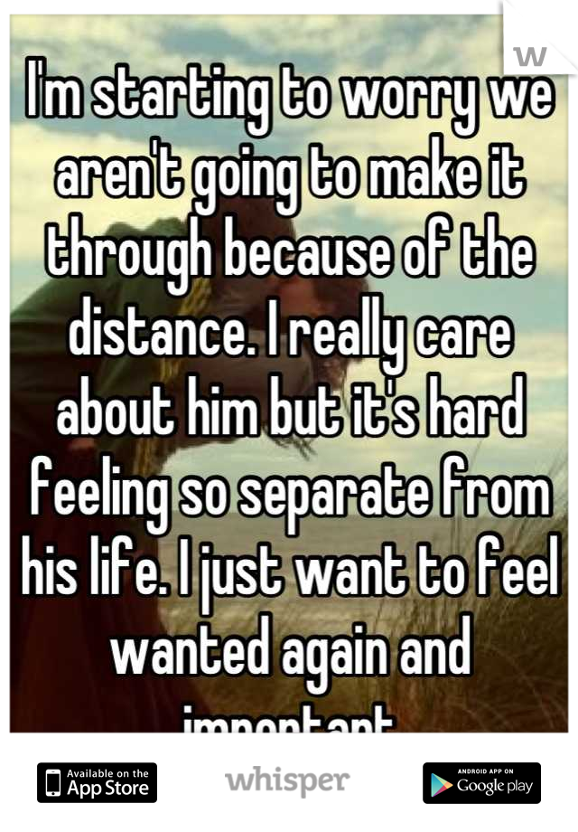 I'm starting to worry we aren't going to make it through because of the distance. I really care about him but it's hard feeling so separate from his life. I just want to feel wanted again and important