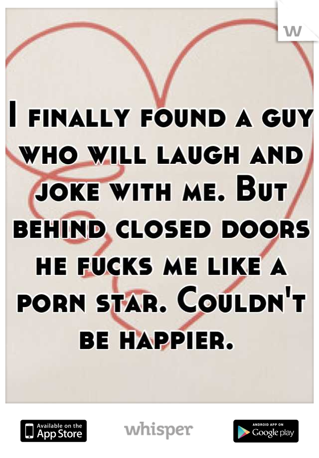 I finally found a guy who will laugh and joke with me. But behind closed doors he fucks me like a porn star. Couldn't be happier. 