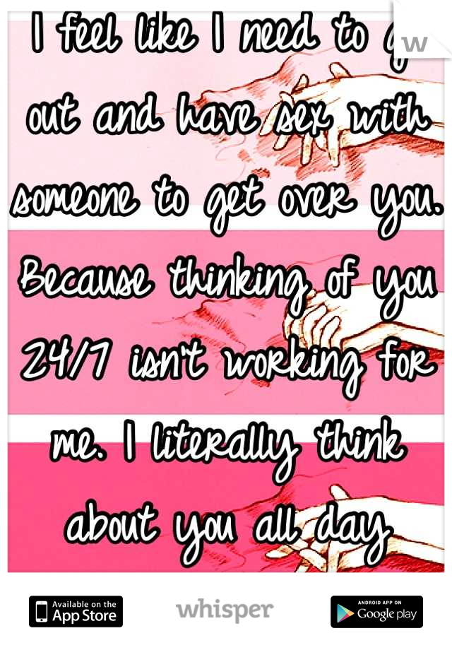 I feel like I need to go out and have sex with someone to get over you.
Because thinking of you 24/7 isn't working for me. I literally think about you all day everyday. Fuck. 
