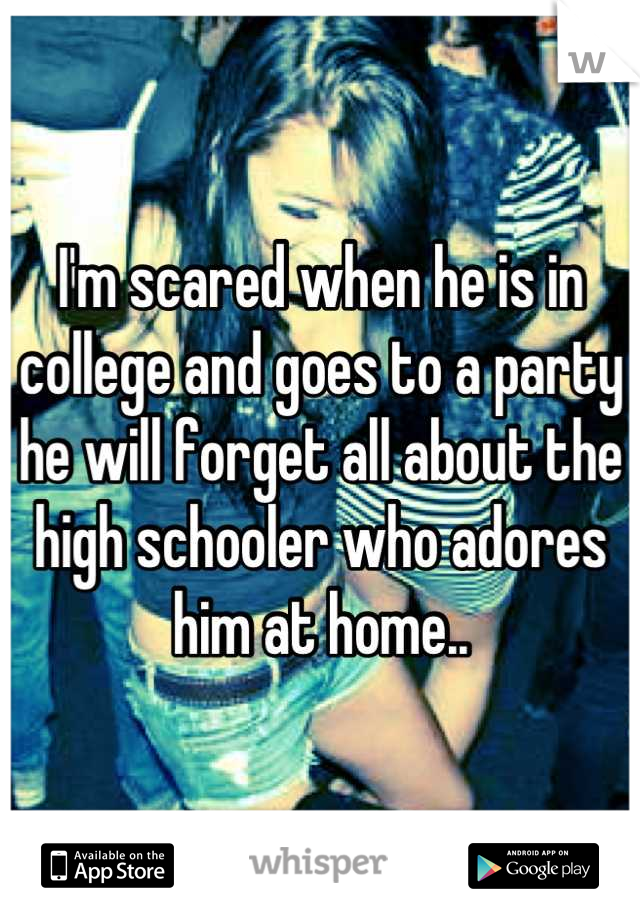 I'm scared when he is in college and goes to a party he will forget all about the high schooler who adores him at home..