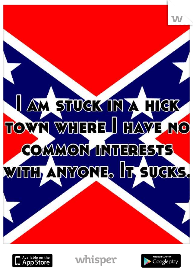 I am stuck in a hick town where I have no common interests with anyone. It sucks. 