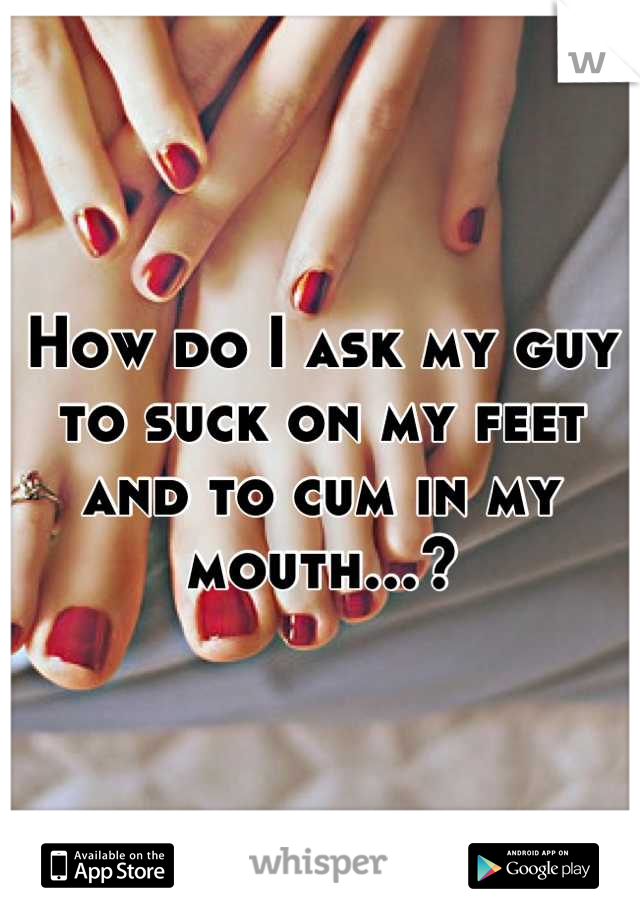 How do I ask my guy to suck on my feet and to cum in my mouth...?
