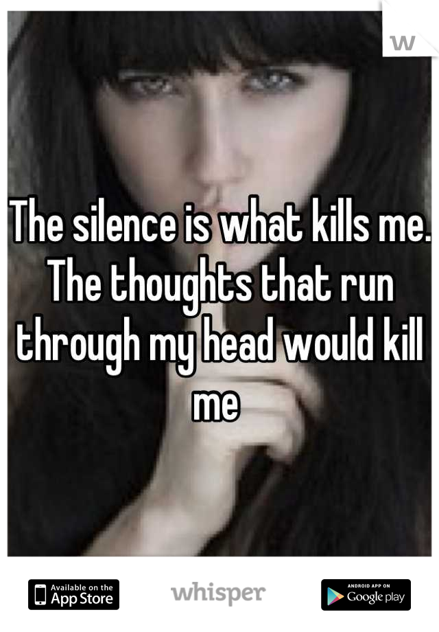 The silence is what kills me. The thoughts that run through my head would kill me 