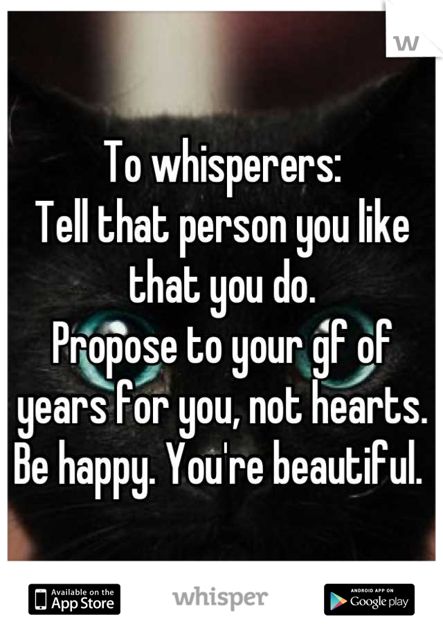 To whisperers:
Tell that person you like that you do.
Propose to your gf of years for you, not hearts. 
Be happy. You're beautiful. 