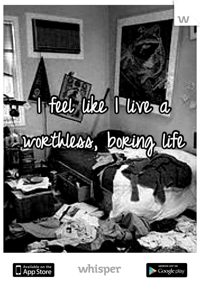 I feel like I live a worthless, boring life