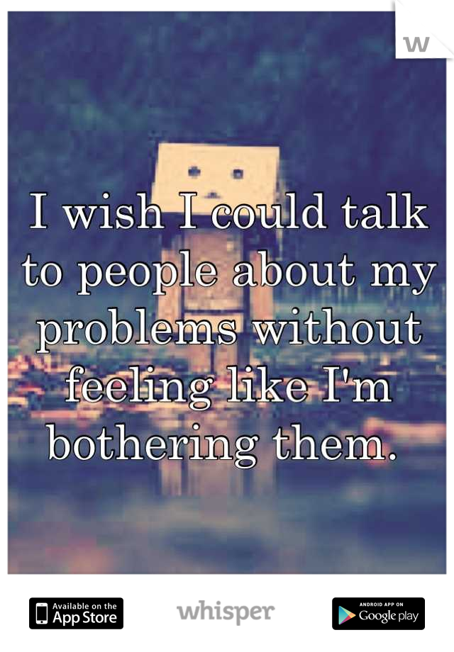 I wish I could talk to people about my problems without feeling like I'm bothering them. 