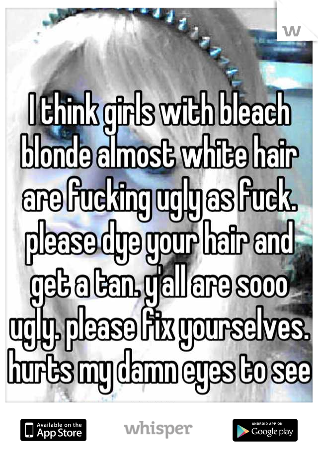 I think girls with bleach blonde almost white hair are fucking ugly as fuck. please dye your hair and get a tan. y'all are sooo ugly. please fix yourselves. hurts my damn eyes to see you. 