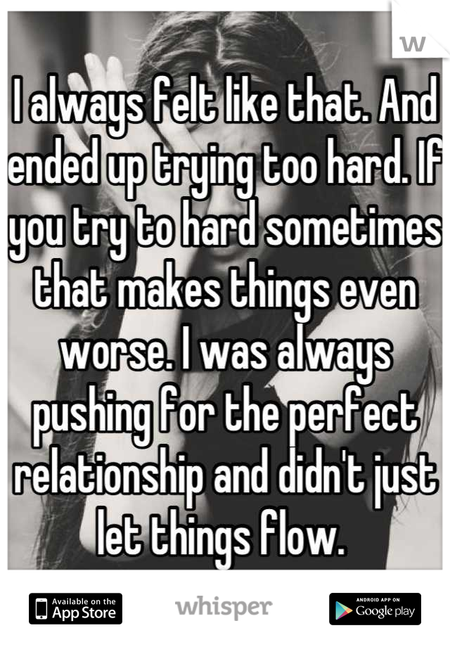 I always felt like that. And ended up trying too hard. If you try to hard sometimes that makes things even worse. I was always pushing for the perfect relationship and didn't just let things flow. 
