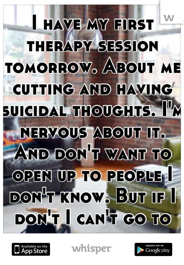 I have my first therapy session tomorrow. About me cutting and having suicidal thoughts. I'm nervous about it. And don't want to open up to people I don't know. But if I don't I can't go to school