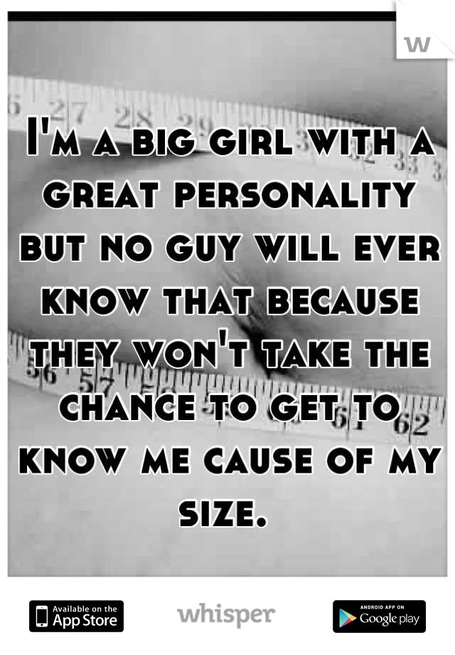 I'm a big girl with a great personality but no guy will ever know that because they won't take the chance to get to know me cause of my size. 