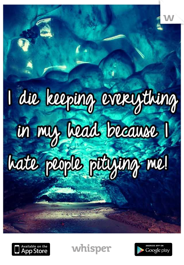 I die keeping everything in my head because I hate people pitying me! 