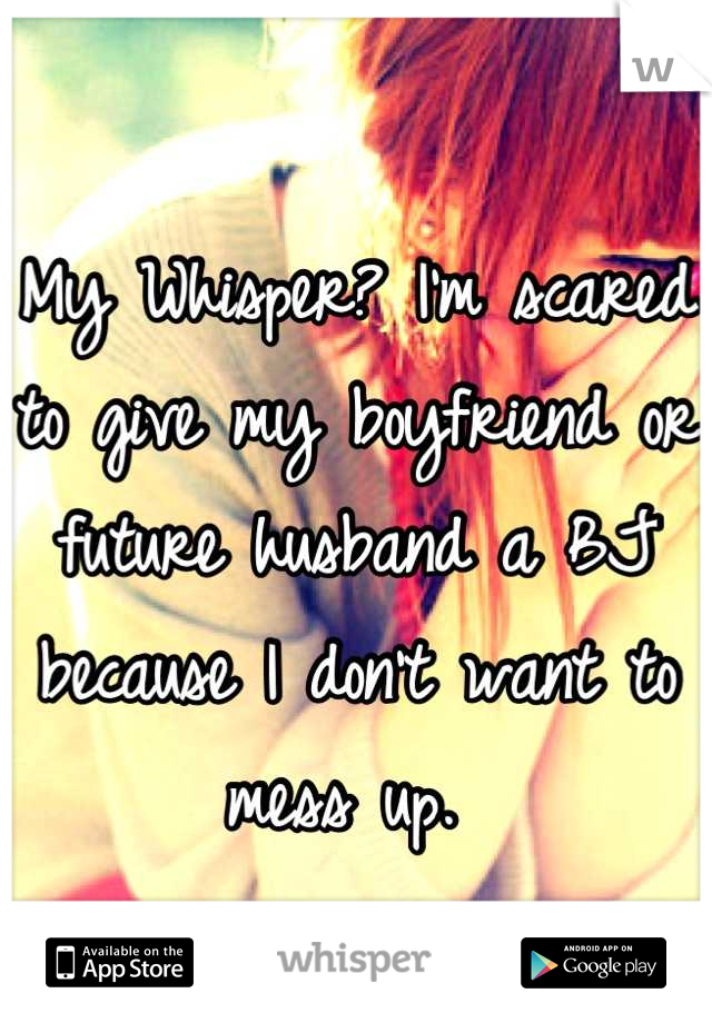 My Whisper? I'm scared to give my boyfriend or future husband a BJ because I don't want to mess up. 