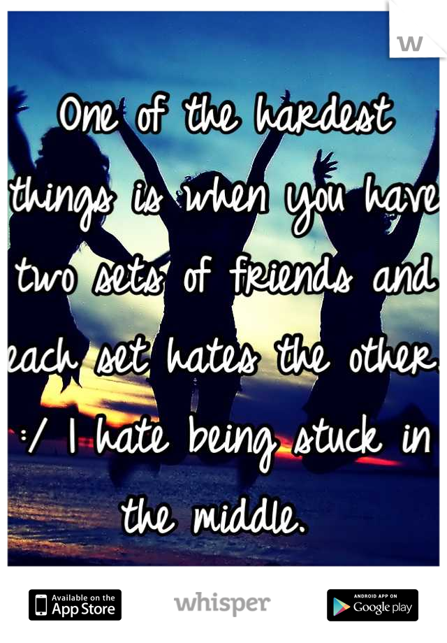 One of the hardest things is when you have two sets of friends and each set hates the other. :/ I hate being stuck in the middle. 