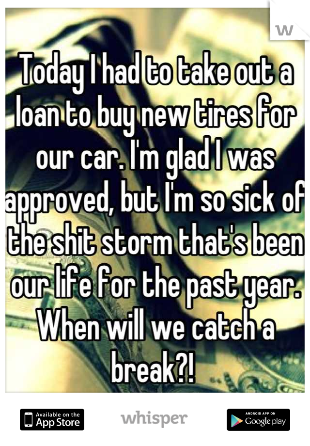 Today I had to take out a loan to buy new tires for our car. I'm glad I was approved, but I'm so sick of the shit storm that's been our life for the past year. When will we catch a break?! 