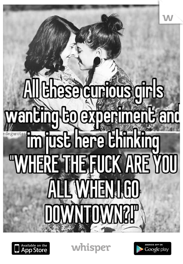 All these curious girls wanting to experiment and im just here thinking "WHERE THE FUCK ARE YOU ALL WHEN I GO DOWNTOWN?!" 