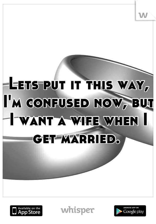 Lets put it this way, I'm confused now, but I want a wife when I get married. 