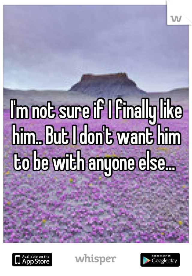 I'm not sure if I finally like him.. But I don't want him to be with anyone else... 