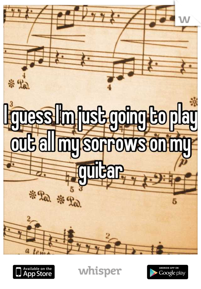 I guess I'm just going to play out all my sorrows on my guitar