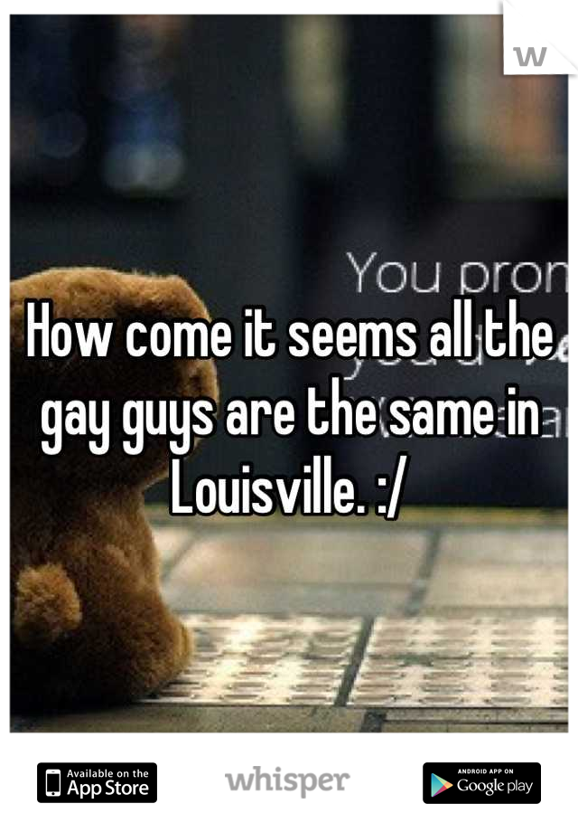How come it seems all the gay guys are the same in Louisville. :/