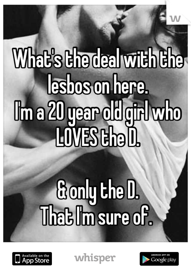 What's the deal with the lesbos on here. 
I'm a 20 year old girl who LOVES the D. 

& only the D. 
That I'm sure of. 