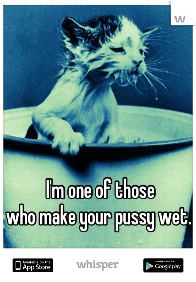 I'm one of those 
who make your pussy wet. 